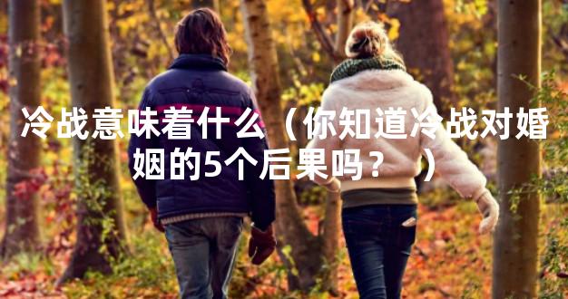 冷战意味着什么（你知道冷战对婚姻的5个后果吗？
